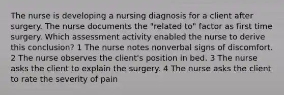 The nurse is developing a nursing diagnosis for a client after surgery. The nurse documents the "related to" factor as first time surgery. Which assessment activity enabled the nurse to derive this conclusion? 1 The nurse notes nonverbal signs of discomfort. 2 The nurse observes the client's position in bed. 3 The nurse asks the client to explain the surgery. 4 The nurse asks the client to rate the severity of pain