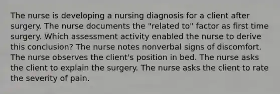 The nurse is developing a nursing diagnosis for a client after surgery. The nurse documents the "related to" factor as first time surgery. Which assessment activity enabled the nurse to derive this conclusion? The nurse notes nonverbal signs of discomfort. The nurse observes the client's position in bed. The nurse asks the client to explain the surgery. The nurse asks the client to rate the severity of pain.