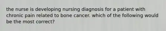 the nurse is developing nursing diagnosis for a patient with chronic pain related to bone cancer. which of the following would be the most correct?