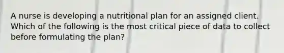 A nurse is developing a nutritional plan for an assigned client. Which of the following is the most critical piece of data to collect before formulating the plan?