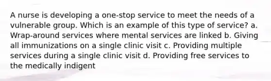 A nurse is developing a one-stop service to meet the needs of a vulnerable group. Which is an example of this type of service? a. Wrap-around services where mental services are linked b. Giving all immunizations on a single clinic visit c. Providing multiple services during a single clinic visit d. Providing free services to the medically indigent