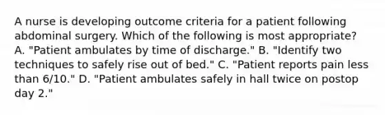 A nurse is developing outcome criteria for a patient following abdominal surgery. Which of the following is most appropriate? A. "Patient ambulates by time of discharge." B. "Identify two techniques to safely rise out of bed." C. "Patient reports pain less than 6/10." D. "Patient ambulates safely in hall twice on postop day 2."