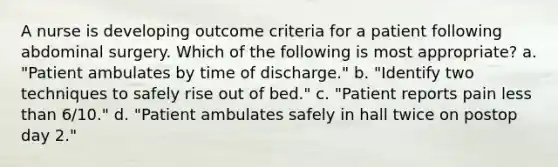 A nurse is developing outcome criteria for a patient following abdominal surgery. Which of the following is most appropriate? a. "Patient ambulates by time of discharge." b. "Identify two techniques to safely rise out of bed." c. "Patient reports pain less than 6/10." d. "Patient ambulates safely in hall twice on postop day 2."