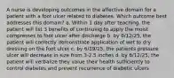 A nurse is developing outcomes in the affective domain for a patient with a foot ulcer related to diabetes. Which outcome best addresses this domain? a. Within 1 day after teaching, the patient will list 3 benefits of continuing to apply the moist compresses to foot ulcer after discharge b. by 6/12/25, the patient will correctly demonstrate application of wet to dry dressing on the foot ulcer c. by 6/19/25, the patients pressure ulcer will decrease in size from 3-2.5 inches d. by 6/12/25, the patient will verbalize they value their health sufficiently to control diabetes and prevent recurrence of diabetic ulcers