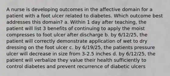 A nurse is developing outcomes in the affective domain for a patient with a foot ulcer related to diabetes. Which outcome best addresses this domain? a. Within 1 day after teaching, the patient will list 3 benefits of continuing to apply the moist compresses to foot ulcer after discharge b. by 6/12/25, the patient will correctly demonstrate application of wet to dry dressing on the foot ulcer c. by 6/19/25, the patients pressure ulcer will decrease in size from 3-2.5 inches d. by 6/12/25, the patient will verbalize they value their health sufficiently to control diabetes and prevent recurrence of diabetic ulcers