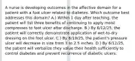 A nurse is developing outcomes in the affective domain for a patient with a foot ulcer related to diabetes. Which outcome best addresses this domain? A.) Within 1 day after teaching, the patient will list three benefits of continuing to apply moist compresses to foot ulcer after discharge. B.) By 6/12/25, the patient will correctly demonstrate application of wet-to-dry dressing on the foot ulcer. C.) By 6/19/25, the patient's pressure ulcer will decrease in size from 3 to 2.5 inches. D.) By 6/12/25, the patient will verbalize they value their health sufficiently to control diabetes and prevent recurrence of diabetic ulcers.