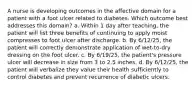 A nurse is developing outcomes in the affective domain for a patient with a foot ulcer related to diabetes. Which outcome best addresses this domain? a. Within 1 day after teaching, the patient will list three benefits of continuing to apply moist compresses to foot ulcer after discharge. b. By 6/12/25, the patient will correctly demonstrate application of wet-to-dry dressing on the foot ulcer. c. By 6/19/25, the patient's pressure ulcer will decrease in size from 3 to 2.5 inches. d. By 6/12/25, the patient will verbalize they value their health sufficiently to control diabetes and prevent recurrence of diabetic ulcers.