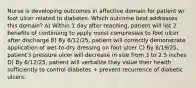 Nurse is developing outcomes in affective domain for patient w/ foot ulcer related to diabetes. Which outcome best addresses this domain? A) Within 1 day after teaching, patient will list 2 benefits of continuing to apply moist compresses to foot ulcer after discharge B) By 6/12/25, patient will correctly demonstrate application of wet-to-dry dressing on foot ulcer C) By 6/19/25, patient's pressure ulcer will decrease in size from 3 to 2.5 inches D) By 6/12/25, patient will verbalize they value their health sufficiently to control diabetes + prevent recurrence of diabetic ulcers.