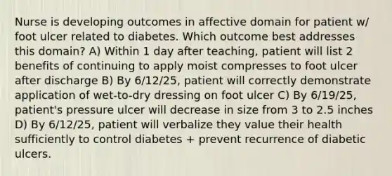 Nurse is developing outcomes in affective domain for patient w/ foot ulcer related to diabetes. Which outcome best addresses this domain? A) Within 1 day after teaching, patient will list 2 benefits of continuing to apply moist compresses to foot ulcer after discharge B) By 6/12/25, patient will correctly demonstrate application of wet-to-dry dressing on foot ulcer C) By 6/19/25, patient's pressure ulcer will decrease in size from 3 to 2.5 inches D) By 6/12/25, patient will verbalize they value their health sufficiently to control diabetes + prevent recurrence of diabetic ulcers.