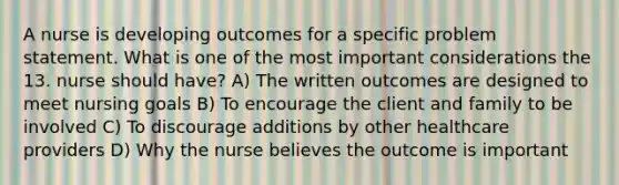 A nurse is developing outcomes for a specific problem statement. What is one of the most important considerations the 13. nurse should have? A) The written outcomes are designed to meet nursing goals B) To encourage the client and family to be involved C) To discourage additions by other healthcare providers D) Why the nurse believes the outcome is important