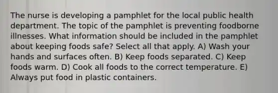 The nurse is developing a pamphlet for the local public health department. The topic of the pamphlet is preventing foodborne illnesses. What information should be included in the pamphlet about keeping foods safe? Select all that apply. A) Wash your hands and surfaces often. B) Keep foods separated. C) Keep foods warm. D) Cook all foods to the correct temperature. E) Always put food in plastic containers.