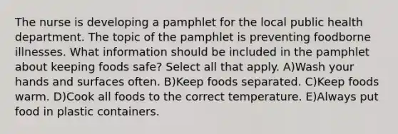 The nurse is developing a pamphlet for the local public health department. The topic of the pamphlet is preventing foodborne illnesses. What information should be included in the pamphlet about keeping foods safe? Select all that apply. A)Wash your hands and surfaces often. B)Keep foods separated. C)Keep foods warm. D)Cook all foods to the correct temperature. E)Always put food in plastic containers.