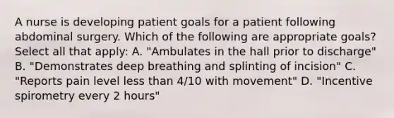 A nurse is developing patient goals for a patient following abdominal surgery. Which of the following are appropriate goals? Select all that apply: A. "Ambulates in the hall prior to discharge" B. "Demonstrates deep breathing and splinting of incision" C. "Reports pain level less than 4/10 with movement" D. "Incentive spirometry every 2 hours"