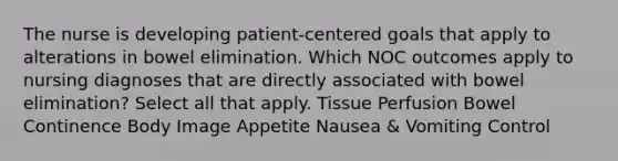 The nurse is developing patient-centered goals that apply to alterations in bowel elimination. Which NOC outcomes apply to nursing diagnoses that are directly associated with bowel elimination? Select all that apply. Tissue Perfusion Bowel Continence Body Image Appetite Nausea & Vomiting Control