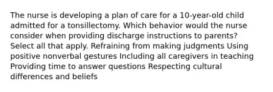 The nurse is developing a plan of care for a 10-year-old child admitted for a tonsillectomy. Which behavior would the nurse consider when providing discharge instructions to parents? Select all that apply. Refraining from making judgments Using positive nonverbal gestures Including all caregivers in teaching Providing time to answer questions Respecting cultural differences and beliefs