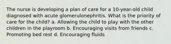 The nurse is developing a plan of care for a 10-year-old child diagnosed with acute glomerulonephritis. What is the priority of care for the child? a. Allowing the child to play with the other children in the playroom b. Encouraging visits from friends c. Promoting bed rest d. Encouraging fluids