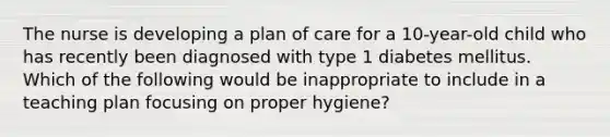 The nurse is developing a plan of care for a 10-year-old child who has recently been diagnosed with type 1 diabetes mellitus. Which of the following would be inappropriate to include in a teaching plan focusing on proper hygiene?