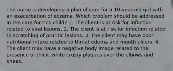 The nurse is developing a plan of care for a 10-year-old girl with an exacerbation of eczema. Which problem should be addressed in the care for this child? 1. The client is at risk for infection related to viral lesions. 2. The client is at risk for infection related to scratching of pruritic lesions. 3. The client may have poor nutritional intake related to throat edema and mouth ulcers. 4. The client may have a negative body image related to the presence of thick, white crusty plaques over the elbows and knees.