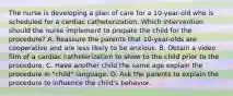 The nurse is developing a plan of care for a 10-year-old who is scheduled for a cardiac catheterization. Which intervention should the nurse implement to prepare the child for the procedure? A. Reassure the parents that 10-year-olds are cooperative and are less likely to be anxious. B. Obtain a video film of a cardiac catheterization to show to the child prior to the procedure. C. Have another child the same age explain the procedure in "child" language. D. Ask the parents to explain the procedure to influence the child's behavior.