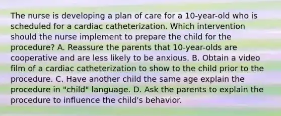 The nurse is developing a plan of care for a 10-year-old who is scheduled for a cardiac catheterization. Which intervention should the nurse implement to prepare the child for the procedure? A. Reassure the parents that 10-year-olds are cooperative and are less likely to be anxious. B. Obtain a video film of a cardiac catheterization to show to the child prior to the procedure. C. Have another child the same age explain the procedure in "child" language. D. Ask the parents to explain the procedure to influence the child's behavior.