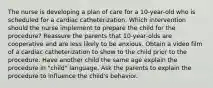 The nurse is developing a plan of care for a 10-year-old who is scheduled for a cardiac catheterization. Which intervention should the nurse implement to prepare the child for the procedure? Reassure the parents that 10-year-olds are cooperative and are less likely to be anxious. Obtain a video film of a cardiac catheterization to show to the child prior to the procedure. Have another child the same age explain the procedure in "child" language. Ask the parents to explain the procedure to influence the child's behavior.