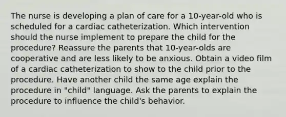 The nurse is developing a plan of care for a 10-year-old who is scheduled for a cardiac catheterization. Which intervention should the nurse implement to prepare the child for the procedure? Reassure the parents that 10-year-olds are cooperative and are less likely to be anxious. Obtain a video film of a cardiac catheterization to show to the child prior to the procedure. Have another child the same age explain the procedure in "child" language. Ask the parents to explain the procedure to influence the child's behavior.