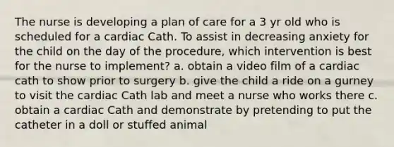 The nurse is developing a plan of care for a 3 yr old who is scheduled for a cardiac Cath. To assist in decreasing anxiety for the child on the day of the procedure, which intervention is best for the nurse to implement? a. obtain a video film of a cardiac cath to show prior to surgery b. give the child a ride on a gurney to visit the cardiac Cath lab and meet a nurse who works there c. obtain a cardiac Cath and demonstrate by pretending to put the catheter in a doll or stuffed animal