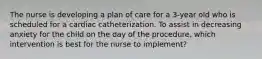 The nurse is developing a plan of care for a 3-year old who is scheduled for a cardiac catheterization. To assist in decreasing anxiety for the child on the day of the procedure, which intervention is best for the nurse to implement?