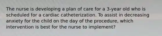 The nurse is developing a plan of care for a 3-year old who is scheduled for a cardiac catheterization. To assist in decreasing anxiety for the child on the day of the procedure, which intervention is best for the nurse to implement?