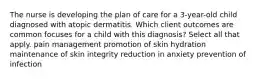 The nurse is developing the plan of care for a 3-year-old child diagnosed with atopic dermatitis. Which client outcomes are common focuses for a child with this diagnosis? Select all that apply. pain management promotion of skin hydration maintenance of skin integrity reduction in anxiety prevention of infection