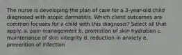 The nurse is developing the plan of care for a 3-year-old child diagnosed with atopic dermatitis. Which client outcomes are common focuses for a child with this diagnosis? Select all that apply. a. pain management b. promotion of skin hydration c. maintenance of skin integrity d. reduction in anxiety e. prevention of infection