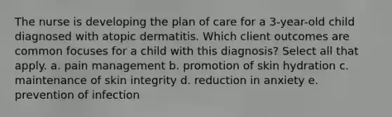 The nurse is developing the plan of care for a 3-year-old child diagnosed with atopic dermatitis. Which client outcomes are common focuses for a child with this diagnosis? Select all that apply. a. pain management b. promotion of skin hydration c. maintenance of skin integrity d. reduction in anxiety e. prevention of infection