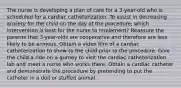 The nurse is developing a plan of care for a 3-year-old who is scheduled for a cardiac catheterization. To assist in decreasing anxiety for the child on the day of the procedure, which intervention is best for the nurse to implement? Reassure the parents that 3-year-olds are cooperative and therefore are less likely to be anxious. Obtain a video film of a cardiac catheterization to show to the child prior to the procedure. Give the child a ride on a gurney to visit the cardiac catheterization lab and meet a nurse who works there. Obtain a cardiac catheter and demonstrate the procedure by pretending to put the catheter in a doll or stuffed animal.