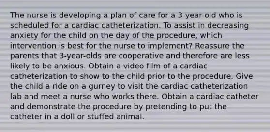 The nurse is developing a plan of care for a 3-year-old who is scheduled for a cardiac catheterization. To assist in decreasing anxiety for the child on the day of the procedure, which intervention is best for the nurse to implement? Reassure the parents that 3-year-olds are cooperative and therefore are less likely to be anxious. Obtain a video film of a cardiac catheterization to show to the child prior to the procedure. Give the child a ride on a gurney to visit the cardiac catheterization lab and meet a nurse who works there. Obtain a cardiac catheter and demonstrate the procedure by pretending to put the catheter in a doll or stuffed animal.