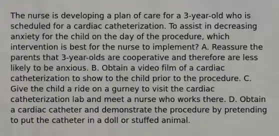 The nurse is developing a plan of care for a 3-year-old who is scheduled for a cardiac catheterization. To assist in decreasing anxiety for the child on the day of the procedure, which intervention is best for the nurse to implement? A. Reassure the parents that 3-year-olds are cooperative and therefore are less likely to be anxious. B. Obtain a video film of a cardiac catheterization to show to the child prior to the procedure. C. Give the child a ride on a gurney to visit the cardiac catheterization lab and meet a nurse who works there. D. Obtain a cardiac catheter and demonstrate the procedure by pretending to put the catheter in a doll or stuffed animal.