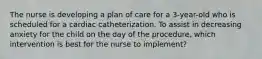 The nurse is developing a plan of care for a 3-year-old who is scheduled for a cardiac catheterization. To assist in decreasing anxiety for the child on the day of the procedure, which intervention is best for the nurse to implement?