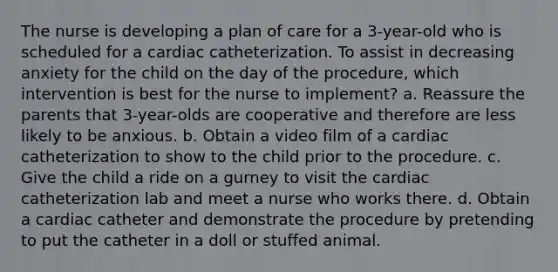 The nurse is developing a plan of care for a 3-year-old who is scheduled for a cardiac catheterization. To assist in decreasing anxiety for the child on the day of the procedure, which intervention is best for the nurse to implement? a. Reassure the parents that 3-year-olds are cooperative and therefore are less likely to be anxious. b. Obtain a video film of a cardiac catheterization to show to the child prior to the procedure. c. Give the child a ride on a gurney to visit the cardiac catheterization lab and meet a nurse who works there. d. Obtain a cardiac catheter and demonstrate the procedure by pretending to put the catheter in a doll or stuffed animal.