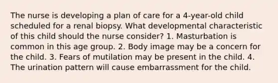 The nurse is developing a plan of care for a 4-year-old child scheduled for a renal biopsy. What developmental characteristic of this child should the nurse consider? 1. Masturbation is common in this age group. 2. Body image may be a concern for the child. 3. Fears of mutilation may be present in the child. 4. The urination pattern will cause embarrassment for the child.