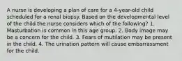 A nurse is developing a plan of care for a 4-year-old child scheduled for a renal biopsy. Based on the developmental level of the child the nurse considers which of the following? 1. Masturbation is common in this age group. 2. Body image may be a concern for the child. 3. Fears of mutilation may be present in the child. 4. The urination pattern will cause embarrassment for the child.