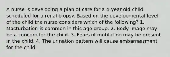 A nurse is developing a plan of care for a 4-year-old child scheduled for a renal biopsy. Based on the developmental level of the child the nurse considers which of the following? 1. Masturbation is common in this age group. 2. Body image may be a concern for the child. 3. Fears of mutilation may be present in the child. 4. The urination pattern will cause embarrassment for the child.