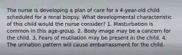 The nurse is developing a plan of care for a 4-year-old child scheduled for a renal biopsy. What developmental characteristic of this child would the nurse consider? 1. Masturbation is common in this age-group. 2. Body image may be a concern for the child. 3. Fears of mutilation may be present in the child. 4. The urination pattern will cause embarrassment for the child.