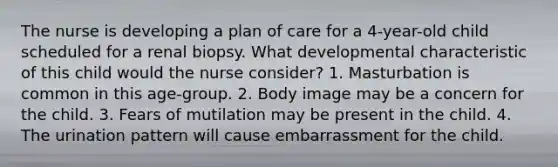 The nurse is developing a plan of care for a 4-year-old child scheduled for a renal biopsy. What developmental characteristic of this child would the nurse consider? 1. Masturbation is common in this age-group. 2. Body image may be a concern for the child. 3. Fears of mutilation may be present in the child. 4. The urination pattern will cause embarrassment for the child.