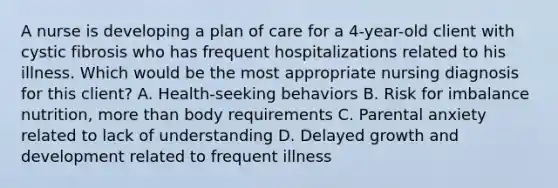 A nurse is developing a plan of care for a 4-year-old client with cystic fibrosis who has frequent hospitalizations related to his illness. Which would be the most appropriate nursing diagnosis for this client? A. Health-seeking behaviors B. Risk for imbalance nutrition, more than body requirements C. Parental anxiety related to lack of understanding D. Delayed growth and development related to frequent illness