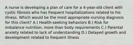 A nurse is developing a plan of care for a 4-year-old client with cystic fibrosis who has frequent hospitalizations related to his illness. Which would be the most appropriate nursing diagnosis for this client? A.) Health-seeking behaviors B.) Risk for imbalance nutrition, more than body requirements C.) Parental anxiety related to lack of understanding D.) Delayed growth and development related to frequent illness