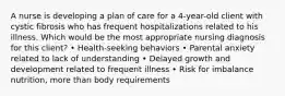 A nurse is developing a plan of care for a 4-year-old client with cystic fibrosis who has frequent hospitalizations related to his illness. Which would be the most appropriate nursing diagnosis for this client? • Health-seeking behaviors • Parental anxiety related to lack of understanding • Delayed growth and development related to frequent illness • Risk for imbalance nutrition, more than body requirements