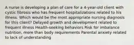 A nurse is developing a plan of care for a 4-year-old client with cystic fibrosis who has frequent hospitalizations related to his illness. Which would be the most appropriate nursing diagnosis for this client? Delayed growth and development related to frequent illness Health-seeking behaviors Risk for imbalance nutrition, more than body requirements Parental anxiety related to lack of understanding