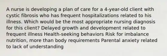 A nurse is developing a plan of care for a 4-year-old client with cystic fibrosis who has frequent hospitalizations related to his illness. Which would be the most appropriate nursing diagnosis for this client? Delayed growth and development related to frequent illness Health-seeking behaviors Risk for imbalance nutrition, more than body requirements Parental anxiety related to lack of understanding