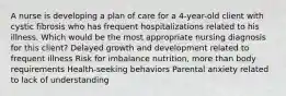 A nurse is developing a plan of care for a 4-year-old client with cystic fibrosis who has frequent hospitalizations related to his illness. Which would be the most appropriate nursing diagnosis for this client? Delayed growth and development related to frequent illness Risk for imbalance nutrition, more than body requirements Health-seeking behaviors Parental anxiety related to lack of understanding