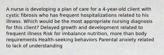 A nurse is developing a plan of care for a 4-year-old client with cystic fibrosis who has frequent hospitalizations related to his illness. Which would be the most appropriate nursing diagnosis for this client? Delayed <a href='https://www.questionai.com/knowledge/kde2iCObwW-growth-and-development' class='anchor-knowledge'>growth and development</a> related to frequent illness Risk for imbalance nutrition, <a href='https://www.questionai.com/knowledge/keWHlEPx42-more-than' class='anchor-knowledge'>more than</a> body requirements Health-seeking behaviors Parental anxiety related to lack of understanding