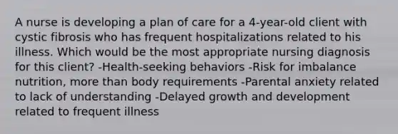 A nurse is developing a plan of care for a 4-year-old client with cystic fibrosis who has frequent hospitalizations related to his illness. Which would be the most appropriate nursing diagnosis for this client? -Health-seeking behaviors -Risk for imbalance nutrition, more than body requirements -Parental anxiety related to lack of understanding -Delayed growth and development related to frequent illness